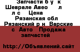 Запчасти б/у  к Шеврале Авео 1,2 л   72 л.с. › Цена ­ 25 000 - Рязанская обл., Рязанский р-н, Варские с. Авто » Продажа запчастей   